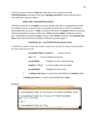 61
/* this line contains a keyword class that shows that a class is going to start and
PrintWriterDemo is the name of this class. Opening curly brace { shows that form here a
class’ definition is going to begin */
public static void main(String args[]) {
/*this line of code shows that public is an access specifier that allows a programmer to control
its visibility or access, means this class is accessible out of the class in which it is declared i.e
anyone publically can access it. Static is a keyword that allows the main() method to be execute
without instantiating an instance of that class. Void means this main() method has no return
type. In parenthesis a parameter args[], an array of type String is declared. Then opening curly
brace { shows that form here the method’s definition is going to begin */
PrintWriter pw = new PrintWriter(System.out, true);
// printWriter is used to write to the console. system.out is used for the output stream and flush
the stream after each new line
pw.println("This is a string"); // display this text
int i = -7; // a local variable i of type int
pw.println(i); // displays i on the command prompt
double d = 4.5e-7; // a local variable d of type double
pw.println(d); // displays d on the console
} // closing curly brace } is used to close the definition of main() method
} // closing curly brace } is used to close the definition of class
Output:
 