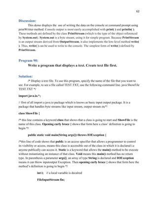 62
Discussion:
This demo displays the use of writing the data on the console or command prompt using
printWritter method. Console output is most easily accomplished with print( ) and println( ).
These methods are defined by the class PrintStream (which is the type of the object referenced
by System.out). System.out is a byte stream, using it for simple program. Because PrintStream
is an output stream derived from OutputStream, it also implements the low-level method write(
). Thus, write( ) can be used to write to the console. The simplest form of write( ) defined by
PrintStream.
Program 90:
Write a program that displays a text. Create text file first.
Solution:
/* Display a text file. To use this program, specify the name of the file that you want to
see. For example, to see a file called TEST.TXT, use the following command line. java ShowFile
TEST.TXT */
import java.io.*;
// first of all import a java.io package which is knows as basic input output package. It is a
package that handles byte streams like input stream, output stream etc*/
class ShowFile {
/* this line contains a keyword class that shows that a class is going to start and ShowFile is the
name of this class. Opening curly brace { shows that form here a class’ definition is going to
begin */
public static void main(String args[]) throws IOException {
/*this line of code shows that public is an access specifier that allows a programmer to control
its visibility or access, means this class is accessible out of the class in which it is declared i.e
anyone publically can access it. Static is a keyword that allows the main() method to be execute
without instantiating an instance of that class. Void means this main() method has no return
type. In parenthesis a parameter args[], an array of type String is declared and IOException
means it can throw inputoutput Exception. Then opening curly brace { shows that form here the
method’s definition is going to begin */
int i; // a local variable is decalred
FileInputStream fin;
 