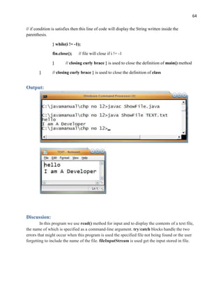 64
// if condition is satisfies then this line of code will display the String written inside the
parenthesis.
} while(i != -1);
fin.close(); // file will close if i != -1
} // closing curly brace } is used to close the definition of main() method
} // closing curly brace } is used to close the definition of class
Output:
Discussion:
In this program we use read() method for input and to display the contents of a text file,
the name of which is specified as a command-line argument. try/catch blocks handle the two
errors that might occur when this program is used the specified file not being found or the user
forgetting to include the name of the file. fileInputStream is used get the input stored in file.
 