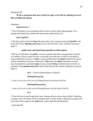 65
Program 91:
Write a program that uses write() to copy a text file by making two text
files of different names.
Solution:
import java.io.*;
/* first of all import a java.io package which is knows as basic input output package. It is a
package that handles byte streams like input stream, output stream etc*/
class CopyFile {
/* this line contains a keyword class that shows that a class is going to start and CopyFile is the
name of this class. Opening curly brace { shows that form here a class’ definition is going to
begin */
public static void main(String args[])throws IOException{
/*this line of code shows that public is an access specifier that allows a programmer to control
its visibility or access, means this class is accessible out of the class in which it is declared i.e
anyone publically can access it. Static is a keyword that allows the main() method to be execute
without instantiating an instance of that class. Void means this main() method has no return
type. In parenthesis a parameter args[], an array of type String is declared and it can throw an
exception. Then opening curly brace { shows that form here the method’s definition is going to
begin */
int i; // local variable i declares of type int
FileInputStream fin;
// when we do work on files we use fileInputStream for the input of the file
FileOutputStream fout;
// when we do work on files we use fileoutputStream to get the input of the file
try {
/* From this line of code the try block starts. Opening delimiter shows that try block’s definition
is going to start. This block will try to interpret what is written inside it. Otherwise exception will
occur that will be caught by the catch block, written right after the try block*/
// open input file
 