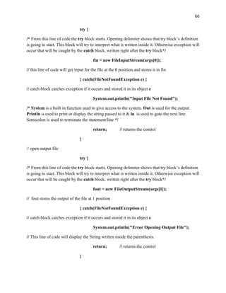 66
try {
/* From this line of code the try block starts. Opening delimiter shows that try block’s definition
is going to start. This block will try to interpret what is written inside it. Otherwise exception will
occur that will be caught by the catch block, written right after the try block*/
fin = new FileInputStream(args[0]);
// this line of code will get input for the file at the 0 position and stores it in fin
} catch(FileNotFoundException e) {
// catch block catches exception if it occurs and stored it in its object e
System.out.println("Input File Not Found");
/* System is a built in function used to give access to the system. Out is used for the output.
Println is used to print or display the string passed to it & ln is used to goto the next line.
Semicolon is used to terminate the statement/line */
return; // returns the control
}
// open output file
try {
/* From this line of code the try block starts. Opening delimiter shows that try block’s definition
is going to start. This block will try to interpret what is written inside it. Otherwise exception will
occur that will be caught by the catch block, written right after the try block*/
fout = new FileOutputStream(args[1]);
// fout stores the output of the file at 1 position
} catch(FileNotFoundException e) {
// catch block catches exception if it occurs and stored it in its object e
System.out.println("Error Opening Output File");
// This line of code will display the String written inside the parenthesis.
return; // returns the control
}
 