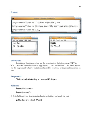 68
Output:
Discussion:
In this demo the copying of one text file to another text file is done. Java COPY.txt
WILLCOPY.txt command is used to copy the WILLCOPY file’s text on COPY’s file. We can
run this program only when we made two different files of notepad having something written on
‘em.
Program 92:
Write a code that using arc draw diff. shapes
Solution:
import javax.swing.*;
import java.awt.*;
// first of all import two libraries awt and swing so that they can handle our code
public class Arcs extends JPanel{
 