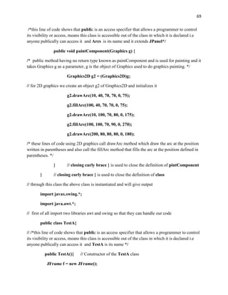 69
/*this line of code shows that public is an access specifier that allows a programmer to control
its visibility or access, means this class is accessible out of the class in which it is declared i.e
anyone publically can access it and Arcs is its name and it extends JPanel*/
public void paintComponent(Graphics g) {
/* public method having no return type known as paintComponent and is used for painting and it
takes Graphics g as a parameter, g is the object of Graphics used to do graphics painting. */
Graphics2D g2 = (Graphics2D)g;
// for 2D graphics we create an object g2 of Graphics2D and initializes it
g2.drawArc(10, 40, 70, 70, 0, 75);
g2.fillArc(100, 40, 70, 70, 0, 75);
g2.drawArc(10, 100, 70, 80, 0, 175);
g2.fillArc(100, 100, 70, 90, 0, 270);
g2.drawArc(200, 80, 80, 80, 0, 180);
/* these lines of code using 2D graphics call drawArc method which draw the arc at the position
written in parentheses and also call the fillArc method that fills the arc at the position defined in
parentheses. */
} // closing curly brace } is used to close the definition of pintComponent
} // closing curly brace } is used to close the definition of class
// through this class the above class is instantiated and will give output
import javax.swing.*;
import java.awt.*;
// first of all import two libraries awt and swing so that they can handle our code
public class TestA{
// /*this line of code shows that public is an access specifier that allows a programmer to control
its visibility or access, means this class is accessible out of the class in which it is declared i.e
anyone publically can access it and TestA is its name */
public TestA(){ // Constructor of the TestA class
JFrame f = new JFrame();
 