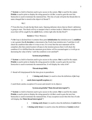 7
/* System is a built in function used to give access to the system. Out is used for the output.
Println is used to print or display the string passed to it & ln is used to goto the next line.
Semicolon is used to terminate the statement/line. This line of code will print the thread after its
name changed that is stored in the object t of thread */
try {
/* From this line of code the try block starts. Opening delimiter shows that try block’s definition
is going to start. This block will try to interpret what is written inside it. Otherwise exception will
occur that will be caught by the catch block, written right after the try block*/
for(int n = 5; n > 0; n--) {
/*a for loop is declared here it contains three parts initialization that initializes n to 5, condition
i.e n is greater than 0, iteration i.e decrement of n. Firstly loop initialize n to 5 and then it will
check the condition that either it is true or not, if it is true then the next statement will be
compiled, after that control/system will pass to the iteration process then it will check the
condition if it is fulfilled then the statement given below will be executed again i.e it will go on
decreasing the value of n by 1 until the condition is not satisfied*/
System.out.println(n);
/* System is a built in function used to give access to the system. Out is used for the output.
Println is used to print or display the string passed to it & ln is used to goto the next line.
Semicolon is used to terminate the statement/line. It will display the value of n*/
Thread.sleep(1000);
// thread will sleep/paused for the time given in parenthesis
} // closing curly brace } is used to close the definition of for loop
} catch (InterruptedException e) {
// catch block catches exception if it occurs and stored it in its object e
System.out.println("Main thread interrupted");
/* System is a built in function used to give access to the system. Out is used for the output.
Println is used to print or display the string passed to it & ln is used to goto the next line.
Semicolon is used to terminate the statement/line. If any exception occurs then this line of code
will display that Main thread interrupted */
} // closing curly brace } is used to close the definition of catch block
} // closing curly brace } is used to close the definition of main() method
 