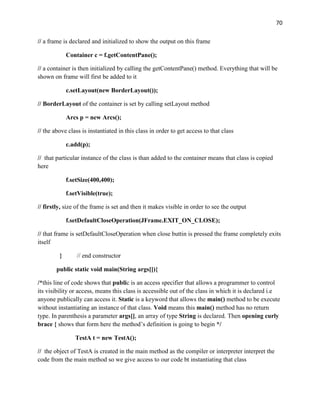 70
// a frame is declared and initialized to show the output on this frame
Container c = f.getContentPane();
// a container is then initialized by calling the getContentPane() method. Everything that will be
shown on frame will first be added to it
c.setLayout(new BorderLayout());
// BorderLayout of the container is set by calling setLayout method
Arcs p = new Arcs();
// the above class is instantiated in this class in order to get access to that class
c.add(p);
// that particular instance of the class is than added to the container means that class is copied
here
f.setSize(400,400);
f.setVisible(true);
// firstly, size of the frame is set and then it makes visible in order to see the output
f.setDefaultCloseOperation(JFrame.EXIT_ON_CLOSE);
// that frame is setDefaultCloseOperation when close buttin is pressed the frame completely exits
itself
} // end constructor
public static void main(String args[]){
/*this line of code shows that public is an access specifier that allows a programmer to control
its visibility or access, means this class is accessible out of the class in which it is declared i.e
anyone publically can access it. Static is a keyword that allows the main() method to be execute
without instantiating an instance of that class. Void means this main() method has no return
type. In parenthesis a parameter args[], an array of type String is declared. Then opening curly
brace { shows that form here the method’s definition is going to begin */
TestA t = new TestA();
// the object of TestA is created in the main method as the compiler or interpreter interpret the
code from the main method so we give access to our code bt instantiating that class
 