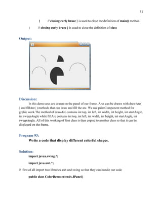 71
} // closing curly brace } is used to close the definition of main() method
} // closing curly brace } is used to close the definition of class
Output:
Discussion:
In this demo arcs are drawn on the panel of our frame. Arcs can be drawn with drawArc(
) and fillArc( ) methods that can draw and fill the arc. We use paintComponent method for
grphic work.The method of drawArc contains int top, int left, int width, int height, int startAngle,
int sweepAngle while fillArc contains int top, int left, int width, int height, int startAngle, int
sweepAngle. All of this working of first class is then copied to another class so that it can be
displayed on the frame.
Program 93:
Write a code that display different colorful shapes.
Solution:
import javax.swing.*;
import java.awt.*;
// first of all import two libraries awt and swing so that they can handle our code
public class ColorDemo extends JPanel{
 