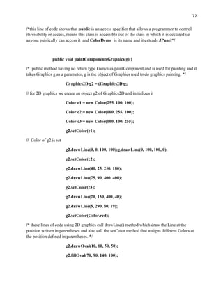 72
/*this line of code shows that public is an access specifier that allows a programmer to control
its visibility or access, means this class is accessible out of the class in which it is declared i.e
anyone publically can access it and ColorDemo is its name and it extends JPanel*/
public void paintComponent(Graphics g) {
/* public method having no return type known as paintComponent and is used for painting and it
takes Graphics g as a parameter, g is the object of Graphics used to do graphics painting. */
Graphics2D g2 = (Graphics2D)g;
// for 2D graphics we create an object g2 of Graphics2D and initializes it
Color c1 = new Color(255, 100, 100);
Color c2 = new Color(100, 255, 100);
Color c3 = new Color(100, 100, 255);
g2.setColor(c1);
// Color of g2 is set
g2.drawLine(0, 0, 100, 100);g.drawLine(0, 100, 100, 0);
g2.setColor(c2);
g2.drawLine(40, 25, 250, 180);
g2.drawLine(75, 90, 400, 400);
g2.setColor(c3);
g2.drawLine(20, 150, 400, 40);
g2.drawLine(5, 290, 80, 19);
g2.setColor(Color.red);
/* these lines of code using 2D graphics call drawLine() method which draw the Line at the
position written in parentheses and also call the setColor method that assigns different Colors at
the position defined in parentheses. */
g2.drawOval(10, 10, 50, 50);
g2.fillOval(70, 90, 140, 100);
 