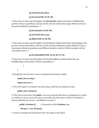 73
g2.setColor(Color.blue);
g2.drawOval(190, 10, 90, 30);
/* these lines of code using 2D graphics call drawOval() method which draw the Oval at the
position written in parentheses and also call the setColor method that assigns different Colors at
the position defined in parentheses. */
g2.drawRect(10, 10, 60, 50);
g2.setColor(Color.cyan);
g2.fillRect(100, 10, 60, 50);
/* these lines of code using 2D graphics call drawRect() method which draw the Rectangle at the
position written in parentheses and also call the setColor method that assigns different Colors at
the position defined in parentheses and fillRect() method is called to fill the rectangle with the
color defines above. */
g2.drawRoundRect(190, 10, 60, 50, 15, 15);
/* these lines of code using 2D graphics call drawRoundRect() method which draw the
RundRectangle at the position written in parentheses. */
}
}
// through this class the above class is instantiated and will give output
import javax.swing.*;
import java.awt.*;
// first of all import two libraries awt and swing so that they can handle our code
public class Colrdemo{
// /*this line of code shows that public is an access specifier that allows a programmer to control
its visibility or access, means this class is accessible out of the class in which it is declared i.e
anyone publically can access it and TestA is its name */
public Colrdemo (){ // Constructor of the Colrdemo class
JFrame f = new JFrame();
// a frame is declared and initialized to show the output on this frame
 