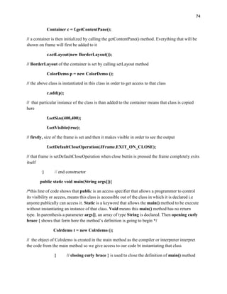 74
Container c = f.getContentPane();
// a container is then initialized by calling the getContentPane() method. Everything that will be
shown on frame will first be added to it
c.setLayout(new BorderLayout());
// BorderLayout of the container is set by calling setLayout method
ColorDemo p = new ColorDemo ();
// the above class is instantiated in this class in order to get access to that class
c.add(p);
// that particular instance of the class is than added to the container means that class is copied
here
f.setSize(400,400);
f.setVisible(true);
// firstly, size of the frame is set and then it makes visible in order to see the output
f.setDefaultCloseOperation(JFrame.EXIT_ON_CLOSE);
// that frame is setDefaultCloseOperation when close buttin is pressed the frame completely exits
itself
} // end constructor
public static void main(String args[]){
/*this line of code shows that public is an access specifier that allows a programmer to control
its visibility or access, means this class is accessible out of the class in which it is declared i.e
anyone publically can access it. Static is a keyword that allows the main() method to be execute
without instantiating an instance of that class. Void means this main() method has no return
type. In parenthesis a parameter args[], an array of type String is declared. Then opening curly
brace { shows that form here the method’s definition is going to begin */
Colrdemo t = new Colrdemo ();
// the object of Colrdemo is created in the main method as the compiler or interpreter interpret
the code from the main method so we give access to our code bt instantiating that class
} // closing curly brace } is used to close the definition of main() method
 