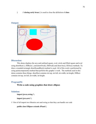 75
} // closing curly brace } is used to close the definition of class
Output:
Discussion:
This demo displays the arcs and outlined square, oval, circle and filled square and oval
using drawRect( ), fillRect( ), and drawOval(), fillOval() and drawArc(), fillArc() methods. To
draw a rounded rectangle drawRoundRect() method is used. All of this work is performed by
using paintcomponent() method that perform this graphic’s work. The methods used in this
demo contains these things: drawRect contains int top, int left, int width, int height, fillRect
contains int top, int left, int width, int height.
Program94:
Write a code using graphics that draw ellipses
Solution:
import javax.swing.*;
import java.awt.*;
// first of all import two libraries awt and swing so that they can handle our code
public class Ellipses extends JPanel {
 