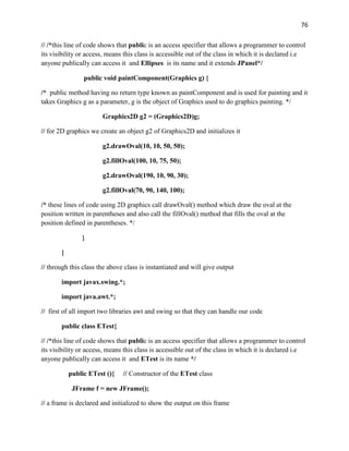 76
// /*this line of code shows that public is an access specifier that allows a programmer to control
its visibility or access, means this class is accessible out of the class in which it is declared i.e
anyone publically can access it and Ellipses is its name and it extends JPanel*/
public void paintComponent(Graphics g) {
/* public method having no return type known as paintComponent and is used for painting and it
takes Graphics g as a parameter, g is the object of Graphics used to do graphics painting. */
Graphics2D g2 = (Graphics2D)g;
// for 2D graphics we create an object g2 of Graphics2D and initializes it
g2.drawOval(10, 10, 50, 50);
g2.fillOval(100, 10, 75, 50);
g2.drawOval(190, 10, 90, 30);
g2.fillOval(70, 90, 140, 100);
/* these lines of code using 2D graphics call drawOval() method which draw the oval at the
position written in parentheses and also call the fillOval() method that fills the oval at the
position defined in parentheses. */
}
}
// through this class the above class is instantiated and will give output
import javax.swing.*;
import java.awt.*;
// first of all import two libraries awt and swing so that they can handle our code
public class ETest{
// /*this line of code shows that public is an access specifier that allows a programmer to control
its visibility or access, means this class is accessible out of the class in which it is declared i.e
anyone publically can access it and ETest is its name */
public ETest (){ // Constructor of the ETest class
JFrame f = new JFrame();
// a frame is declared and initialized to show the output on this frame
 