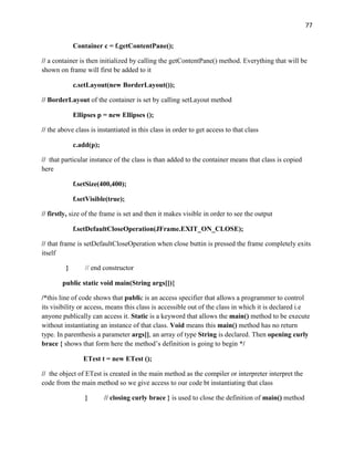 77
Container c = f.getContentPane();
// a container is then initialized by calling the getContentPane() method. Everything that will be
shown on frame will first be added to it
c.setLayout(new BorderLayout());
// BorderLayout of the container is set by calling setLayout method
Ellipses p = new Ellipses ();
// the above class is instantiated in this class in order to get access to that class
c.add(p);
// that particular instance of the class is than added to the container means that class is copied
here
f.setSize(400,400);
f.setVisible(true);
// firstly, size of the frame is set and then it makes visible in order to see the output
f.setDefaultCloseOperation(JFrame.EXIT_ON_CLOSE);
// that frame is setDefaultCloseOperation when close buttin is pressed the frame completely exits
itself
} // end constructor
public static void main(String args[]){
/*this line of code shows that public is an access specifier that allows a programmer to control
its visibility or access, means this class is accessible out of the class in which it is declared i.e
anyone publically can access it. Static is a keyword that allows the main() method to be execute
without instantiating an instance of that class. Void means this main() method has no return
type. In parenthesis a parameter args[], an array of type String is declared. Then opening curly
brace { shows that form here the method’s definition is going to begin */
ETest t = new ETest ();
// the object of ETest is created in the main method as the compiler or interpreter interpret the
code from the main method so we give access to our code bt instantiating that class
} // closing curly brace } is used to close the definition of main() method
 
