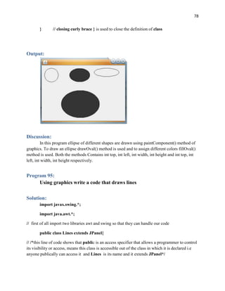 78
} // closing curly brace } is used to close the definition of class
Output:
Discussion:
In this program ellipse of different shapes are drawn using paintComponent() method of
graphics. To draw an ellipse drawOval() method is used and to assign different colors fillOval()
method is used. Both the methods Contains int top, int left, int width, int height and int top, int
left, int width, int height respectively.
Program 95:
Using graphics write a code that draws lines
Solution:
import javax.swing.*;
import java.awt.*;
// first of all import two libraries awt and swing so that they can handle our code
public class Lines extends JPanel{
// /*this line of code shows that public is an access specifier that allows a programmer to control
its visibility or access, means this class is accessible out of the class in which it is declared i.e
anyone publically can access it and Lines is its name and it extends JPanel*/
 
