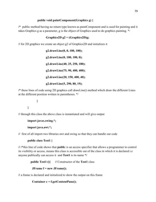 79
public void paintComponent(Graphics g) {
/* public method having no return type known as paintComponent and is used for painting and it
takes Graphics g as a parameter, g is the object of Graphics used to do graphics painting. */
Graphics2D g2 = (Graphics2D)g;
// for 2D graphics we create an object g2 of Graphics2D and initializes it
g2.drawLine(0, 0, 100, 100);
g2.drawLine(0, 100, 100, 0);
g2.drawLine(40, 25, 250, 180);
g2.drawLine(75, 90, 400, 400);
g2.drawLine(20, 150, 400, 40);
g2.drawLine(5, 290, 80, 19);
/* these lines of code using 2D graphics call drawLine() method which draw the different Lines
at the different position written in parentheses. */
}
}
// through this class the above class is instantiated and will give output
import javax.swing.*;
import java.awt.*;
// first of all import two libraries awt and swing so that they can handle our code
public class Test1 {
// /*this line of code shows that public is an access specifier that allows a programmer to control
its visibility or access, means this class is accessible out of the class in which it is declared i.e
anyone publically can access it and Test1 is its name */
public Test1 (){ // Constructor of the Test1 class
JFrame f = new JFrame();
// a frame is declared and initialized to show the output on this frame
Container c = f.getContentPane();
 