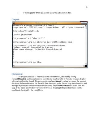 8
} // closing curly brace } is used to close the definition of class
Output:
Discussion:
The program contains a reference to the current thread, obtained by calling
currentThread( ), and this reference is stored in the local variable t. Then the program displays
information about the thread. The program then calls setName( ) method to change the name of
the thread. Information about the thread is then displayed again. Then a loop starts from five and
it sleeps or pauses for one second between each line. Then the try/catch block starts after this
loop. If the sleep( ) method in Thread will throw an InterruptedException then it will be
caught and displayed by the catch block.
 