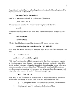 80
// a container is then initialized by calling the getContentPane() method. Everything that will be
shown on frame will first be added to it
c.setLayout(new BorderLayout());
// BorderLayout of the container is set by calling setLayout method
Lines p = new Lines ();
// the above class is instantiated in this class in order to get access to that class
c.add(p);
// that particular instance of the class is than added to the container means that class is copied
here
f.setSize(400,400);
f.setVisible(true);
// firstly, size of the frame is set and then it makes visible in order to see the output
f.setDefaultCloseOperation(JFrame.EXIT_ON_CLOSE);
// that frame is setDefaultCloseOperation when close buttin is pressed the frame completely exits
itself
} // end constructor
public static void main(String args[]){
/*this line of code shows that public is an access specifier that allows a programmer to control
its visibility or access, means this class is accessible out of the class in which it is declared i.e
anyone publically can access it. Static is a keyword that allows the main() method to be execute
without instantiating an instance of that class. Void means this main() method has no return
type. In parenthesis a parameter args[], an array of type String is declared. Then opening curly
brace { shows that form here the method’s definition is going to begin */
Test1 t = new Test1 ();
// the object of Test1 is created in the main method as the compiler or interpreter interpret the
code from the main method so we give access to our code bt instantiating that class
} // closing curly brace } is used to close the definition of main() method
} // closing curly brace } is used to close the definition of class
 