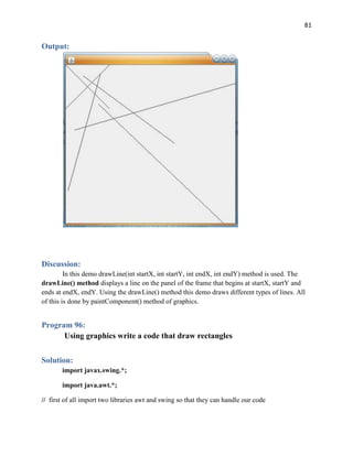 81
Output:
Discussion:
In this demo drawLine(int startX, int startY, int endX, int endY) method is used. The
drawLine() method displays a line on the panel of the frame that begins at startX, startY and
ends at endX, endY. Using the drawLine() method this demo draws different types of lines. All
of this is done by paintComponent() method of graphics.
Program 96:
Using graphics write a code that draw rectangles
Solution:
import javax.swing.*;
import java.awt.*;
// first of all import two libraries awt and swing so that they can handle our code
 