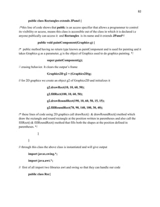 82
public class Rectangles extends JPanel {
/*this line of code shows that public is an access specifier that allows a programmer to control
its visibility or access, means this class is accessible out of the class in which it is declared i.e
anyone publically can access it and Rectangles is its name and it extends JPanel*/
public void paintComponent(Graphics g) {
/* public method having no return type known as paintComponent and is used for painting and it
takes Graphics g as a parameter, g is the object of Graphics used to do graphics painting. */
super.paintComponent(g);
// erasing behavior. It clears the output’s frame
Graphics2D g2 = (Graphics2D)g;
// for 2D graphics we create an object g2 of Graphics2D and initializes it
g2.drawRect(10, 10, 60, 50);
g2.fillRect(100, 10, 60, 50);
g2.drawRoundRect(190, 10, 60, 50, 15, 15);
g2.fillRoundRect(70, 90, 140, 100, 30, 40);
/* these lines of code using 2D graphics call drawRect() & drawRoundRect() method which
draw the rectangle and round rectangle at the position written in parentheses and also call the
fillRect() & fillRoundRect() method that fills both the shapes at the position defined in
parentheses. */
}
}
// through this class the above class is instantiated and will give output
import javax.swing.*;
import java.awt.*;
// first of all import two libraries awt and swing so that they can handle our code
public class Rec{
 