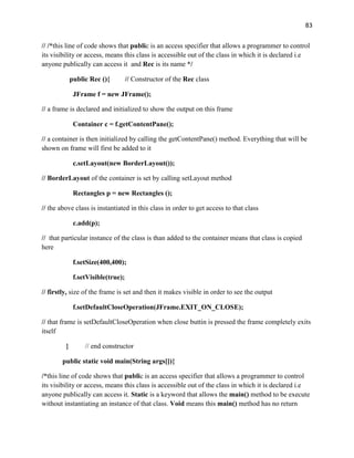 83
// /*this line of code shows that public is an access specifier that allows a programmer to control
its visibility or access, means this class is accessible out of the class in which it is declared i.e
anyone publically can access it and Rec is its name */
public Rec (){ // Constructor of the Rec class
JFrame f = new JFrame();
// a frame is declared and initialized to show the output on this frame
Container c = f.getContentPane();
// a container is then initialized by calling the getContentPane() method. Everything that will be
shown on frame will first be added to it
c.setLayout(new BorderLayout());
// BorderLayout of the container is set by calling setLayout method
Rectangles p = new Rectangles ();
// the above class is instantiated in this class in order to get access to that class
c.add(p);
// that particular instance of the class is than added to the container means that class is copied
here
f.setSize(400,400);
f.setVisible(true);
// firstly, size of the frame is set and then it makes visible in order to see the output
f.setDefaultCloseOperation(JFrame.EXIT_ON_CLOSE);
// that frame is setDefaultCloseOperation when close buttin is pressed the frame completely exits
itself
} // end constructor
public static void main(String args[]){
/*this line of code shows that public is an access specifier that allows a programmer to control
its visibility or access, means this class is accessible out of the class in which it is declared i.e
anyone publically can access it. Static is a keyword that allows the main() method to be execute
without instantiating an instance of that class. Void means this main() method has no return
 