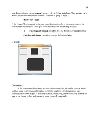 84
type. In parenthesis a parameter args[], an array of type String is declared. Then opening curly
brace { shows that form here the method’s definition is going to begin */
Rec t = new Rec ();
// the object of Rec is created in the main method as the compiler or interpreter interpret the
code from the main method so we give access to our code bt instantiating that class
} // closing curly brace } is used to close the definition of main() method
} // closing curly brace } is used to close the definition of class
Output:
Discussion:
In this program firstly packages are imported then our class Rectangles extends JPanel
and then using paintComponent() method to perform graphic’s work this program draw
rectangles of different shapes. In this code fillRect(), drawRect(), drawRoundRect() methods are
used to put colors, to draw and to make it round cornered respectively.
 