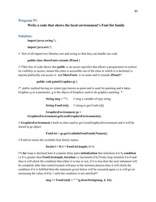 85
Program 97:
Write a code that shows the local environment’s Font list family
Solution:
import javax.swing.*;
import java.awt.*;
// first of all import two libraries awt and swing so that they can handle our code
public class ShowFonts extends JPanel {
// /*this line of code shows that public is an access specifier that allows a programmer to control
its visibility or access, means this class is accessible out of the class in which it is declared i.e
anyone publically can access it and ShowFonts is its name and it extends JPanel*/
public void paint(Graphics g) {
/* public method having no return type known as paint and is used for painting and it takes
Graphics g as a parameter, g is the object of Graphics used to do graphics painting. */
String msg = ""; // msg a variable of type string
String FontList[]; // string to get FontList[]
GraphicsEnvironment ge =
GraphicsEnvironment.getLocalGraphicsEnvironment();
// GraphicsEnvironment a built in class used to get LocalGraphicsEnvironment and it will be
stored in ge object
FontList = ge.getAvailableFontFamilyNames();
// FontList stores the available font family names
for(int i = 0; i < FontList.length; i++)
/*a for loop is declared here it contains three parts initialization that initializes i to 0, condition
i.e 1 is greater than FontList.length, iteration i.e increment of i. Firstly loop initialize i to 0 and
then it will check the condition that either it is true or not, if it is true then the next statement will
be compiled, after that control/system will pass to the iteration process then it will check the
condition if it is fulfilled then the statement given below will be executed again i.e it will go on
increasing the value of i by 1 until the condition is not satisfied*/
msg += FontList[i] + " ";g.drawString(msg, 4, 16);
 