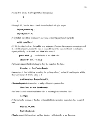 86
// stores font list and its draw properties in msg string
}
}
// through this class the above class is instantiated and will give output
import javax.swing.*;
import java.awt.*;
// first of all import two libraries awt and swing so that they can handle our code
public class Show{
// /*this line of code shows that public is an access specifier that allows a programmer to control
its visibility or access, means this class is accessible out of the class in which it is declared i.e
anyone publically can access it and Show is its name */
public Show (){ // Constructor of the Show class
JFrame f = new JFrame();
// a frame is declared and initialized to show the output on this frame
Container c = f.getContentPane();
// a container is then initialized by calling the getContentPane() method. Everything that will be
shown on frame will first be added to it
c.setLayout(new BorderLayout());
// BorderLayout of the container is set by calling setLayout method
ShowFonts p = new ShowFonts ();
// the above class is instantiated in this class in order to get access to that class
c.add(p);
// that particular instance of the class is than added to the container means that class is copied
here
f.setSize(400,400);
f.setVisible(true);
// firstly, size of the frame is set and then it makes visible in order to see the output
 