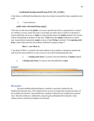 87
f.setDefaultCloseOperation(JFrame.EXIT_ON_CLOSE);
// that frame is setDefaultCloseOperation when close buttin is pressed the frame completely exits
itself
} // end constructor
public static void main(String args[]){
/*this line of code shows that public is an access specifier that allows a programmer to control
its visibility or access, means this class is accessible out of the class in which it is declared i.e
anyone publically can access it. Static is a keyword that allows the main() method to be execute
without instantiating an instance of that class. Void means this main() method has no return
type. In parenthesis a parameter args[], an array of type String is declared. Then opening curly
brace { shows that form here the method’s definition is going to begin */
Show t = new Show ();
// the object of Show is created in the main method as the compiler or interpreter interpret the
code from the main method so we give access to our code bt instantiating that class
} // closing curly brace } is used to close the definition of main() method
} // closing curly brace } is used to close the definition of class
Output:
Discussion:
The getAvailableFontFamilyNames( ) method is used and is defined by the
GraphicsEnvironment class. This method returns an array of strings that contains the names of
the available font families. The getAllFonts( ) method is defined by the GraphicsEnvironment
class. Then this reference is obtained by using the getLocalGraphicsEnvironment( ) static
method, which is defined by Graphics Environment.
 