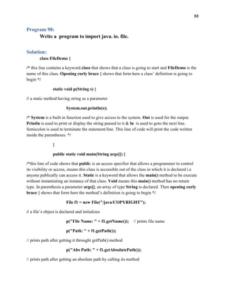 88
Program 98:
Write a program to import java. io. file.
Solution:
class FileDemo {
/* this line contains a keyword class that shows that a class is going to start and FileDemo is the
name of this class. Opening curly brace { shows that form here a class’ definition is going to
begin */
static void p(String s) {
// a static method having string as a parameter
System.out.println(s);
/* System is a built in function used to give access to the system. Out is used for the output.
Println is used to print or display the string passed to it & ln is used to goto the next line.
Semicolon is used to terminate the statement/line. This line of code will print the code written
inside the parentheses. */
}
public static void main(String args[]) {
/*this line of code shows that public is an access specifier that allows a programmer to control
its visibility or access, means this class is accessible out of the class in which it is declared i.e
anyone publically can access it. Static is a keyword that allows the main() method to be execute
without instantiating an instance of that class. Void means this main() method has no return
type. In parenthesis a parameter args[], an array of type String is declared. Then opening curly
brace { shows that form here the method’s definition is going to begin */
File f1 = new File("/java/COPYRIGHT");
// a file’s object is declared and initializes
p("File Name: " + f1.getName()); // prints file name
p("Path: " + f1.getPath());
// prints path after getting it throught getPath() method
p("Abs Path: " + f1.getAbsolutePath());
// prints path after getting an absolute path by calling its method
 
