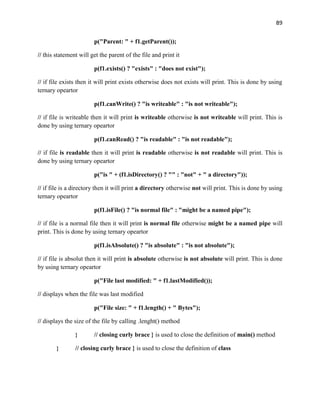 89
p("Parent: " + f1.getParent());
// this statement will get the parent of the file and print it
p(f1.exists() ? "exists" : "does not exist");
// if file exists then it will print exists otherwise does not exists will print. This is done by using
ternary opeartor
p(f1.canWrite() ? "is writeable" : "is not writeable");
// if file is writeable then it will print is writeable otherwise is not writeable will print. This is
done by using ternary opeartor
p(f1.canRead() ? "is readable" : "is not readable");
// if file is readable then it will print is readable otherwise is not readable will print. This is
done by using ternary opeartor
p("is " + (f1.isDirectory() ? "" : "not" + " a directory"));
// if file is a directory then it will print a directory otherwise not will print. This is done by using
ternary opeartor
p(f1.isFile() ? "is normal file" : "might be a named pipe");
// if file is a normal file then it will print is normal file otherwise might be a named pipe will
print. This is done by using ternary opeartor
p(f1.isAbsolute() ? "is absolute" : "is not absolute");
// if file is absolut then it will print is absolute otherwise is not absolute will print. This is done
by using ternary opeartor
p("File last modified: " + f1.lastModified());
// displays when the file was last modified
p("File size: " + f1.length() + " Bytes");
// displays the size of the file by calling .lenght() method
} // closing curly brace } is used to close the definition of main() method
} // closing curly brace } is used to close the definition of class
 