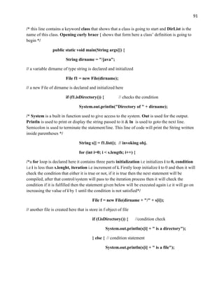 91
/* this line contains a keyword class that shows that a class is going to start and DirList is the
name of this class. Opening curly brace { shows that form here a class’ definition is going to
begin */
public static void main(String args[]) {
String dirname = "/java";
// a variable dirname of type string is declared and initialized
File f1 = new File(dirname);
// a new File of dirname is declared and initialized here
if (f1.isDirectory()) { // checks the condition
System.out.println("Directory of " + dirname);
/* System is a built in function used to give access to the system. Out is used for the output.
Println is used to print or display the string passed to it & ln is used to goto the next line.
Semicolon is used to terminate the statement/line. This line of code will print the String written
inside parentheses */
String s[] = f1.list(); // invoking obj.
for (int i=0; i < s.length; i++) {
/*a for loop is declared here it contains three parts initialization i.e initializes i to 0, condition
i.e i is less than s.lenght, iteration i.e increment of i. Firstly loop initialize i to 0 and then it will
check the condition that either it is true or not, if it is true then the next statement will be
compiled, after that control/system will pass to the iteration process then it will check the
condition if it is fulfilled then the statement given below will be executed again i.e it will go on
increasing the value of i by 1 until the condition is not satisfied*/
File f = new File(dirname + "/" + s[i]);
// another file is created here that is store in f object of file
if (f.isDirectory()) { //condition check
System.out.println(s[i] + " is a directory");
} else { // condition statement
System.out.println(s[i] + " is a file");
 