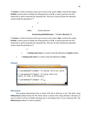 92
/* System is a built in function used to give access to the system. Out is used for the output.
Println is used to print or display the string passed to it & ln is used to goto the next line.
Semicolon is used to terminate the statement/line. This line of code will print the statement
written inside the parentheses */
}
}
} else { // jump statement
System.out.println(dirname + " is not a directory");
/* System is a built in function used to give access to the system. Out is used for the output.
Println is used to print or display the string passed to it & ln is used to goto the next line.
Semicolon is used to terminate the statement/line. This line of code will print the statement
written inside the parentheses */
}
} // closing curly brace } is used to close the definition of main() method
} // closing curly brace } is used to close the definition of class
Output:
Discussion:
This program demonstrates how to check if the file is directory or not. This demo using
isDirectory() method checks the file whose name is stored in the string dirname is directory or
not if so then it will do on further checking else it will display that it is not a directory file. The
isDirectory() method is a built in method.
 
