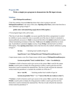 93
Program 100:
Write a simple java program to demonstrate the file input stream.
Solution:
class FileInputStreamDemo {
/* this line contains a keyword class that shows that a class is going to start and
FileInputStreamDemo is the name of this class. Opening curly brace { shows that form here a
class’ definition is going to begin */
public static void main(String args[]) throws IOException {
// Your program begin with a call to main.
/*this line of code shows that public is an access specifier that allows a programmer to control
its visibility or access, means this class is accessible out of the class in which it is declared i.e
anyone publically can access it. Static is a keyword that allows the main() method to be execute
without instantiating an instance of that class. Void means this main() method has no return
type. In parenthesis a parameter args[], an array of type String is declared and it can throw
IOException. Then opening curly brace { shows that form here the method’s definition is going
to begin */
int size; // declaring local variable of type int
InputStream f =new FileInputStream("FileInputStreamDemo.java");
// input stream creates a new file of input stream with the name of FileInputStreamDemo.java
System.out.println("Total Available Bytes: " +(size = f.available()));
/* System is a built in function used to give access to the system. Out is used for the output.
Println is used to print or display the string passed to it & ln is used to goto the next line.
Semicolon is used to terminate the statement/line. This line of code will print the statement
written inside the parentheses i.e includes the available sie of file also */
int n = size/40; // declaring another local variable of type int
System.out.println("First " + n +" bytes of the file one read() at a time");
/* System is a built in function used to give access to the system. Out is used for the output.
Println is used to print or display the string passed to it & ln is used to goto the next line.
Semicolon is used to terminate the statement/line. This line of code will print the statement
written inside the parentheses */
 