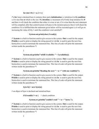 94
for (int i=0; i < n; i++) {
/*a for loop is declared here it contains three parts initialization i.e initializes i to 0, condition
i.e i is less than n which is the size /40, iteration i.e increment of i. Firstly loop initialize i to 0
and then it will check the condition that either it is true or not, if it is true then the next statement
will be compiled, after that control/system will pass to the iteration process then it will check the
condition if it is fulfilled then the statement given below will be executed again i.e it will go on
increasing the value of i by 1 until the condition is not satisfied*/
System.out.print((char) f.read());
/* System is a built in function used to give access to the system. Out is used for the output.
Println is used to print or display the string passed to it & ln is used to goto the next line.
Semicolon is used to terminate the statement/line. This line of code will print the statement
written inside the parentheses */
}
System.out.println("nStill Available: " + f.available());
/* System is a built in function used to give access to the system. Out is used for the output.
Println is used to print or display the string passed to it & ln is used to goto the next line.
Semicolon is used to terminate the statement/line. This line of code will print the statement
written inside the parentheses */
System.out.println("Reading the next " + n +" with one read(b[])");
/* System is a built in function used to give access to the system. Out is used for the output.
Println is used to print or display the string passed to it & ln is used to goto the next line.
Semicolon is used to terminate the statement/line. This line of code will print the statement
written inside the parentheses */
byte b[] = new byte[n];
// an object of byte is declared and initialized here
if (f.read(b) != n) { // check condition
System.err.println("couldn't read " + n + " bytes.");
/* System is a built in function used to give access to the system. Out is used for the output.
Println is used to print or display the string passed to it & ln is used to goto the next line.
Semicolon is used to terminate the statement/line. This line of code will print the statement
written inside the parentheses */
}
 