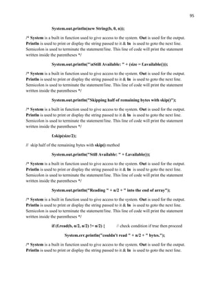 95
System.out.println(new String(b, 0, n));
/* System is a built in function used to give access to the system. Out is used for the output.
Println is used to print or display the string passed to it & ln is used to goto the next line.
Semicolon is used to terminate the statement/line. This line of code will print the statement
written inside the parentheses */
System.out.println("nStill Available: " + (size = f.available()));
/* System is a built in function used to give access to the system. Out is used for the output.
Println is used to print or display the string passed to it & ln is used to goto the next line.
Semicolon is used to terminate the statement/line. This line of code will print the statement
written inside the parentheses */
System.out.println("Skipping half of remaining bytes with skip()");
/* System is a built in function used to give access to the system. Out is used for the output.
Println is used to print or display the string passed to it & ln is used to goto the next line.
Semicolon is used to terminate the statement/line. This line of code will print the statement
written inside the parentheses */
f.skip(size/2);
// skip half of the remaining bytes with skip() method
System.out.println("Still Available: " + f.available());
/* System is a built in function used to give access to the system. Out is used for the output.
Println is used to print or display the string passed to it & ln is used to goto the next line.
Semicolon is used to terminate the statement/line. This line of code will print the statement
written inside the parentheses */
System.out.println("Reading " + n/2 + " into the end of array");
/* System is a built in function used to give access to the system. Out is used for the output.
Println is used to print or display the string passed to it & ln is used to goto the next line.
Semicolon is used to terminate the statement/line. This line of code will print the statement
written inside the parentheses */
if (f.read(b, n/2, n/2) != n/2) { // check condition if true then proceed
System.err.println("couldn't read " + n/2 + " bytes.");
/* System is a built in function used to give access to the system. Out is used for the output.
Println is used to print or display the string passed to it & ln is used to goto the next line.
 