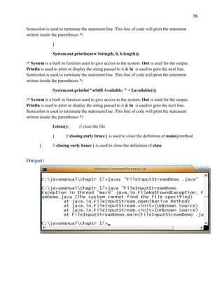 96
Semicolon is used to terminate the statement/line. This line of code will print the statement
written inside the parentheses */
}
System.out.println(new String(b, 0, b.length));
/* System is a built in function used to give access to the system. Out is used for the output.
Println is used to print or display the string passed to it & ln is used to goto the next line.
Semicolon is used to terminate the statement/line. This line of code will print the statement
written inside the parentheses */
System.out.println("nStill Available: " + f.available());
/* System is a built in function used to give access to the system. Out is used for the output.
Println is used to print or display the string passed to it & ln is used to goto the next line.
Semicolon is used to terminate the statement/line. This line of code will print the statement
written inside the parentheses */
f.close(); // close the file
} // closing curly brace } is used to close the definition of main() method
} // closing curly brace } is used to close the definition of class
Output:
 