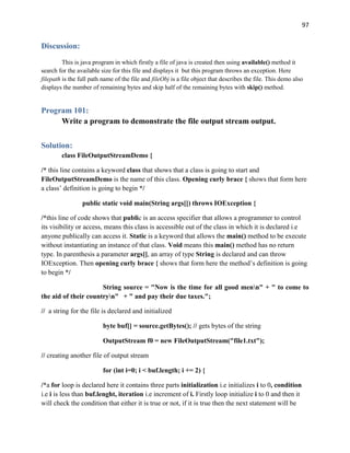 97
Discussion:
This is java program in which firstly a file of java is created then using available() method it
search for the available size for this file and displays it but this program throws an exception. Here
filepath is the full path name of the file and fileObj is a file object that describes the file. This demo also
displays the number of remaining bytes and skip half of the remaining bytes with skip() method.
Program 101:
Write a program to demonstrate the file output stream output.
Solution:
class FileOutputStreamDemo {
/* this line contains a keyword class that shows that a class is going to start and
FileOutputStreamDemo is the name of this class. Opening curly brace { shows that form here
a class’ definition is going to begin */
public static void main(String args[]) throws IOException {
/*this line of code shows that public is an access specifier that allows a programmer to control
its visibility or access, means this class is accessible out of the class in which it is declared i.e
anyone publically can access it. Static is a keyword that allows the main() method to be execute
without instantiating an instance of that class. Void means this main() method has no return
type. In parenthesis a parameter args[], an array of type String is declared and can throw
IOException. Then opening curly brace { shows that form here the method’s definition is going
to begin */
String source = "Now is the time for all good menn" + " to come to
the aid of their countryn" + " and pay their due taxes.";
// a string for the file is declared and initialized
byte buf[] = source.getBytes(); // gets bytes of the string
OutputStream f0 = new FileOutputStream("file1.txt");
// creating another file of output stream
for (int i=0; i < buf.length; i += 2) {
/*a for loop is declared here it contains three parts initialization i.e initializes i to 0, condition
i.e i is less than buf.lenght, iteration i.e increment of i. Firstly loop initialize i to 0 and then it
will check the condition that either it is true or not, if it is true then the next statement will be
 