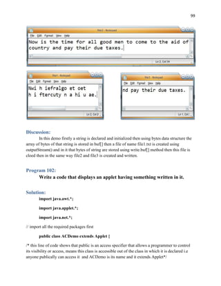 99
Discussion:
In this demo firstly a string is declared and initialized then using bytes data structure the
array of bytes of that string is stored in buf[] then a file of name file1.txt is created using
outputStream() and in it that bytes of string are stored using write.buf[] method then this file is
cloed then in the same way file2 and file3 is created and written.
Program 102:
Write a code that displays an applet having something written in it.
Solution:
import java.awt.*;
import java.applet.*;
import java.net.*;
// import all the required packages first
public class ACDemo extends Applet {
/* this line of code shows that public is an access specifier that allows a programmer to control
its visibility or access, means this class is accessible out of the class in which it is declared i.e
anyone publically can access it and ACDemo is its name and it extends Applet*/
 