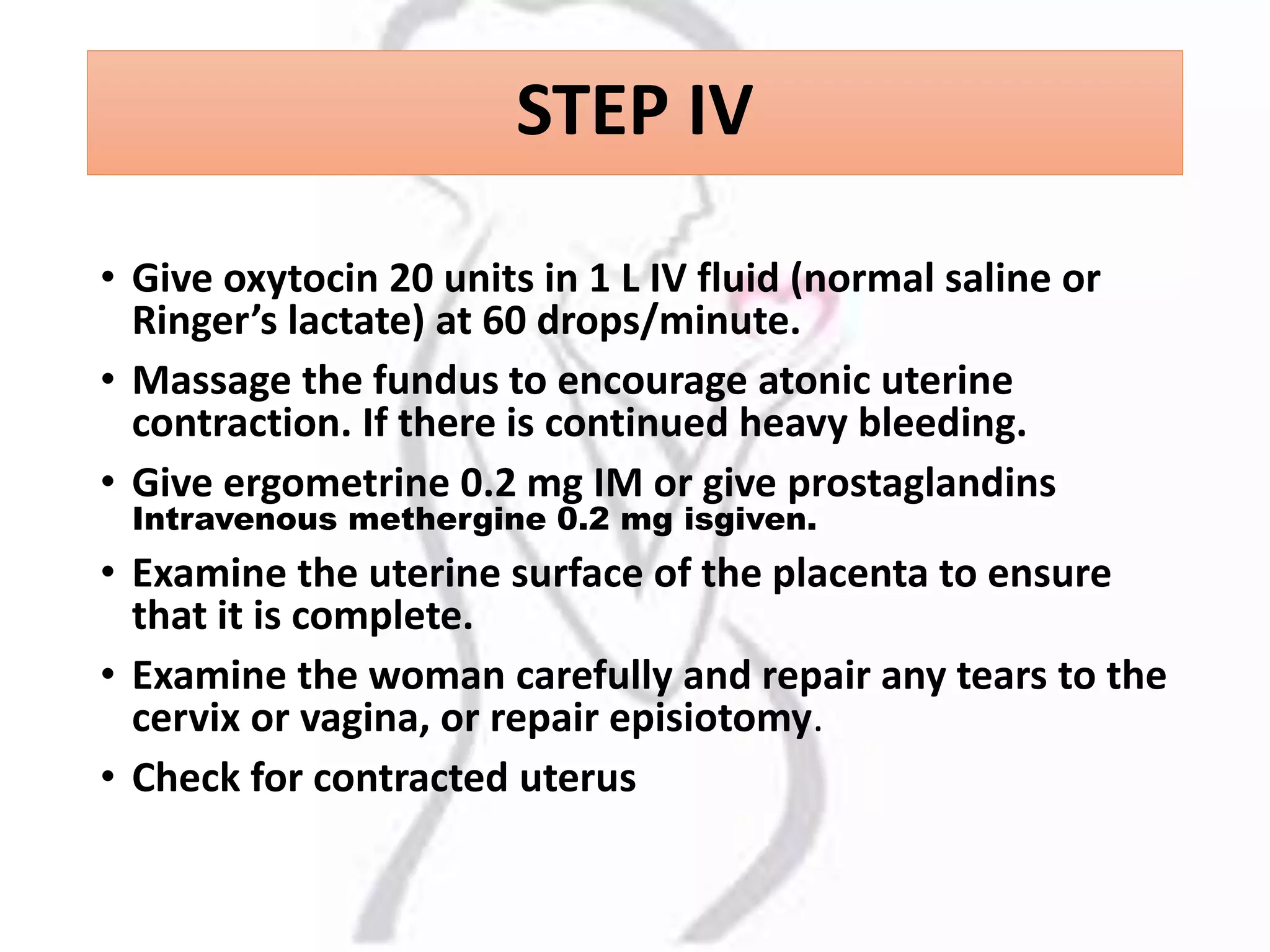 STEP IV
• Give oxytocin 20 units in 1 L IV fluid (normal saline or
Ringer’s lactate) at 60 drops/minute.
• Massage the fundus to encourage atonic uterine
contraction. If there is continued heavy bleeding.
• Give ergometrine 0.2 mg IM or give prostaglandins
Intravenous methergine 0.2 mg isgiven.
• Examine the uterine surface of the placenta to ensure
that it is complete.
• Examine the woman carefully and repair any tears to the
cervix or vagina, or repair episiotomy.
• Check for contracted uterus
 