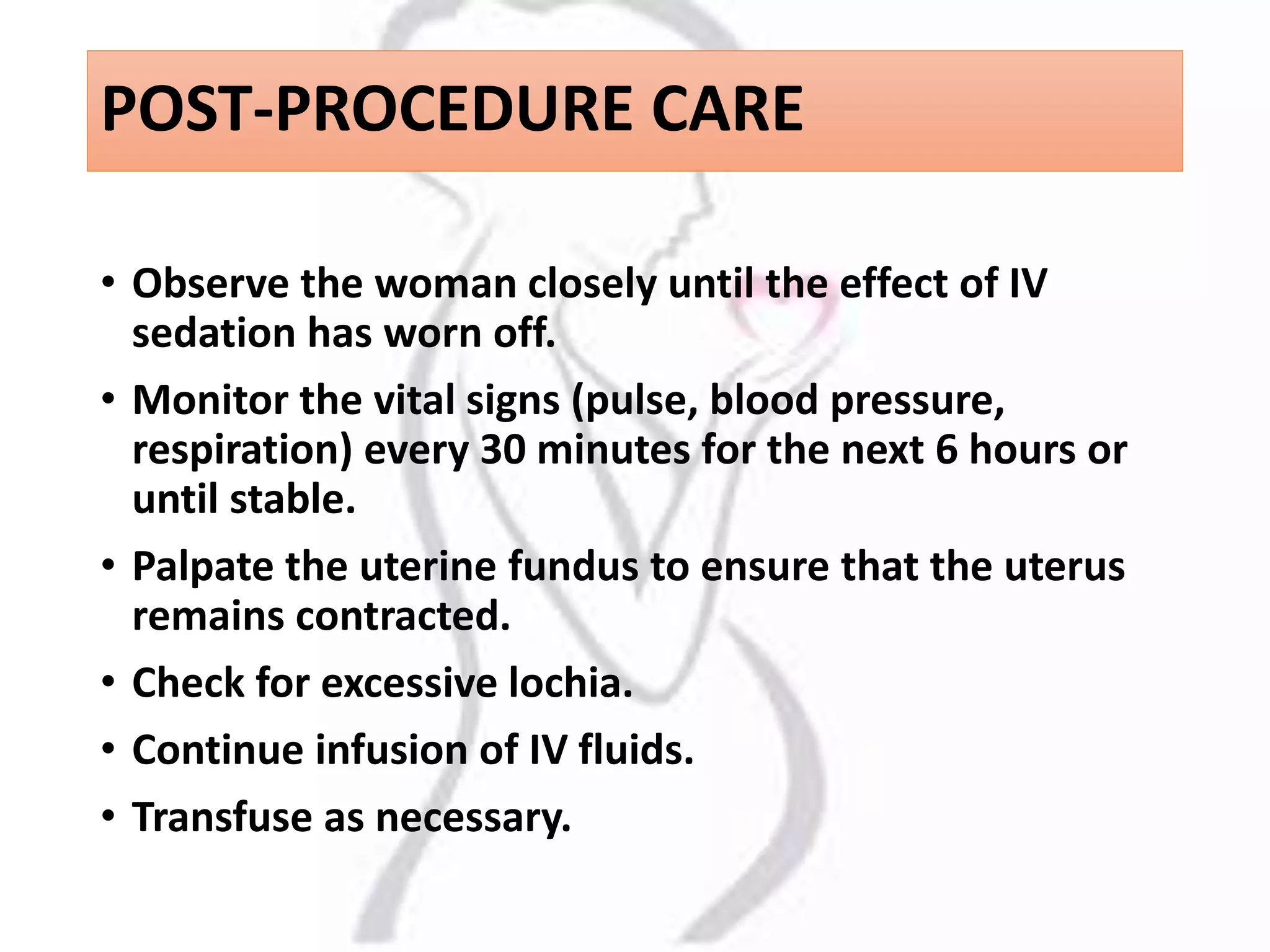 POST-PROCEDURE CARE
• Observe the woman closely until the effect of IV
sedation has worn off.
• Monitor the vital signs (pulse, blood pressure,
respiration) every 30 minutes for the next 6 hours or
until stable.
• Palpate the uterine fundus to ensure that the uterus
remains contracted.
• Check for excessive lochia.
• Continue infusion of IV fluids.
• Transfuse as necessary.
 