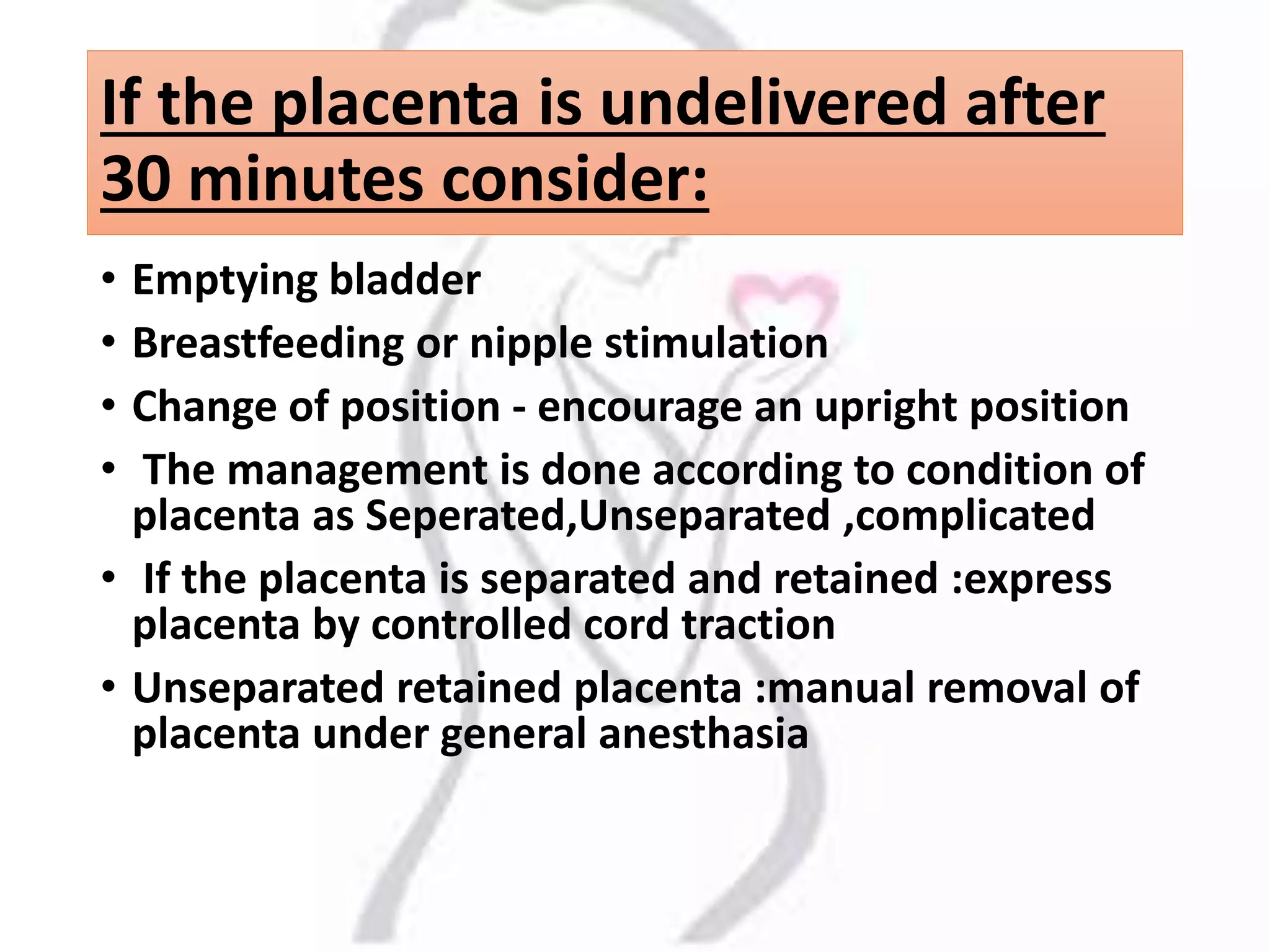 If the placenta is undelivered after
30 minutes consider:
• Emptying bladder
• Breastfeeding or nipple stimulation
• Change of position - encourage an upright position
• The management is done according to condition of
placenta as Seperated,Unseparated ,complicated
• If the placenta is separated and retained :express
placenta by controlled cord traction
• Unseparated retained placenta :manual removal of
placenta under general anesthasia
 