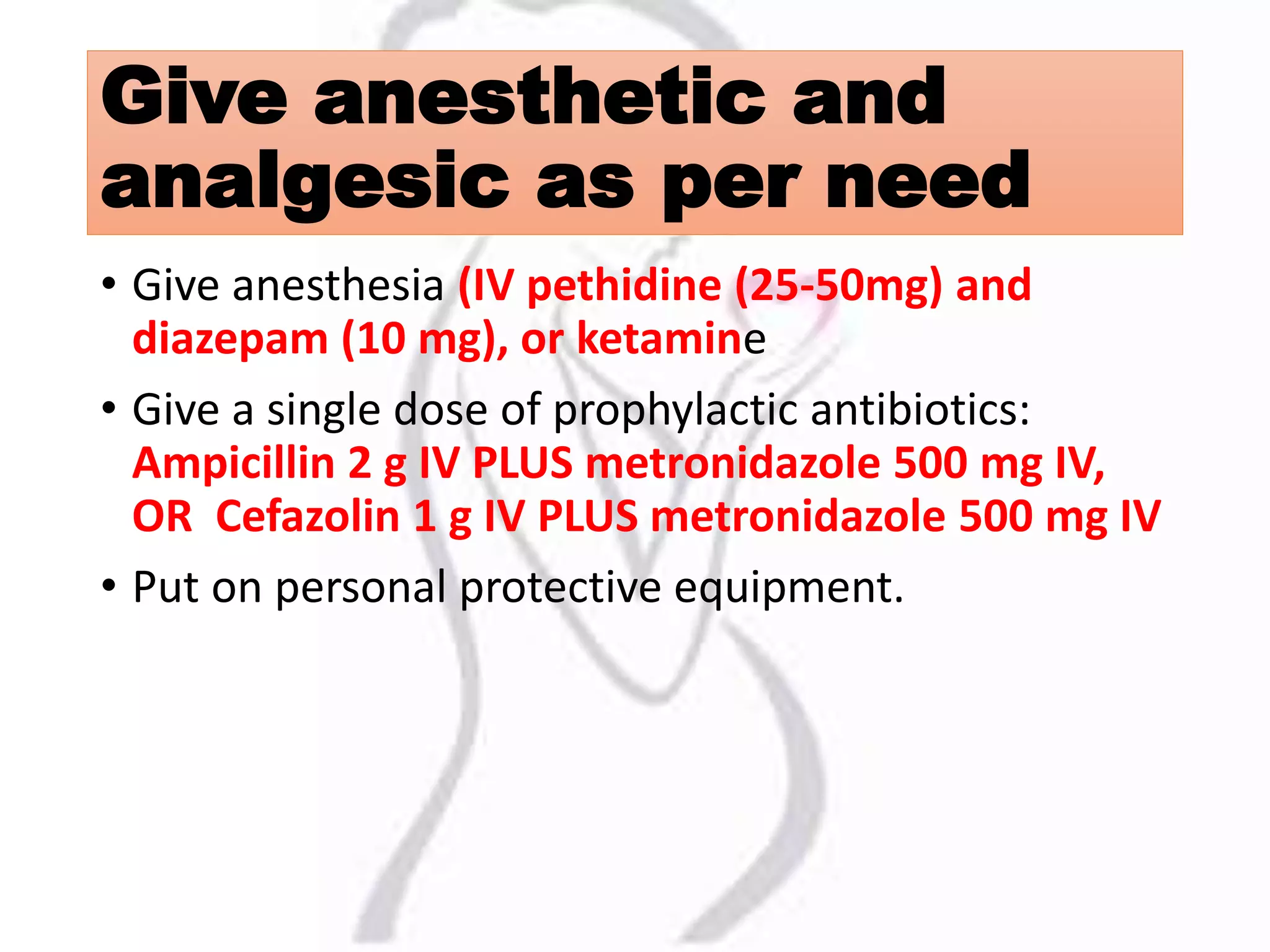 Give anesthetic and
analgesic as per need
• Give anesthesia (IV pethidine (25-50mg) and
diazepam (10 mg), or ketamine
• Give a single dose of prophylactic antibiotics:
Ampicillin 2 g IV PLUS metronidazole 500 mg IV,
OR Cefazolin 1 g IV PLUS metronidazole 500 mg IV
• Put on personal protective equipment.
 