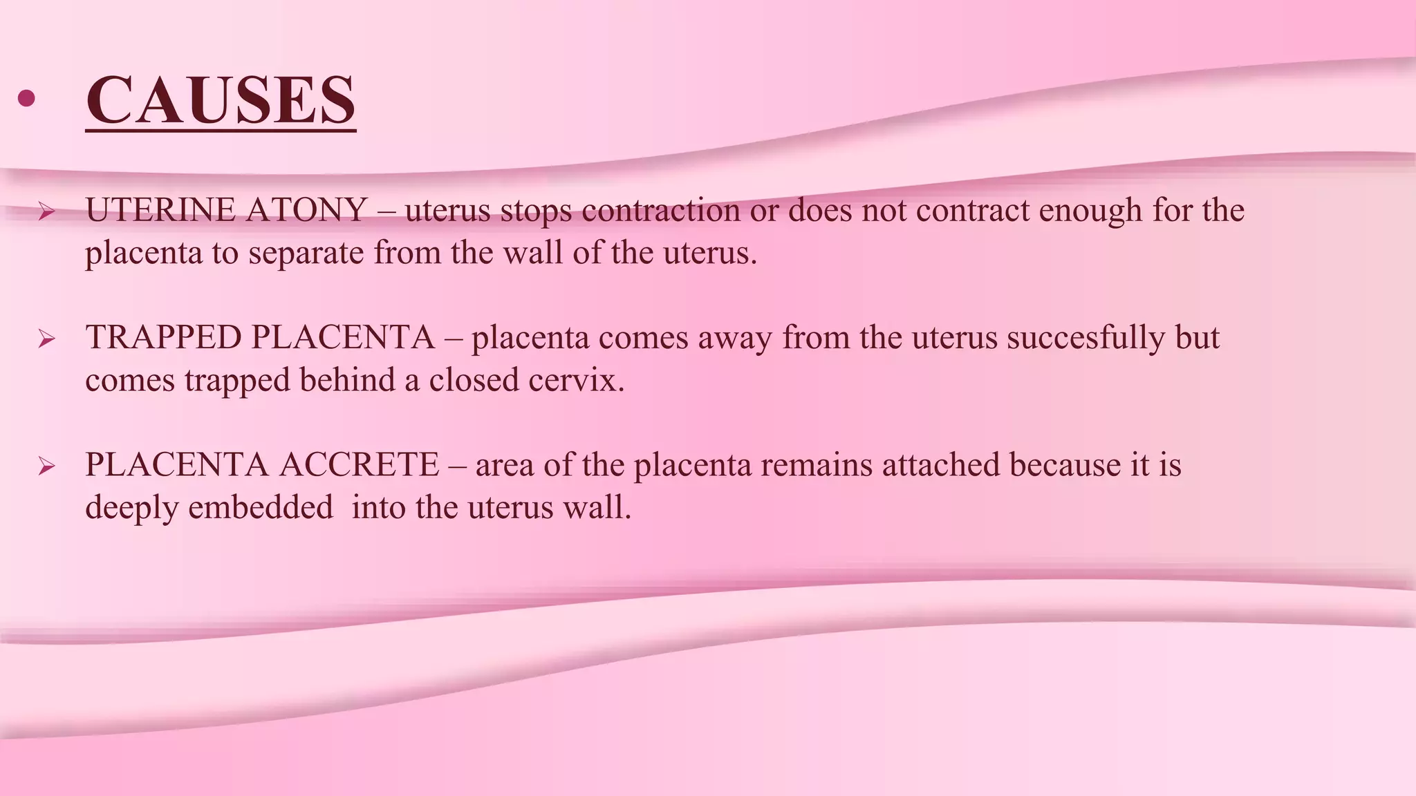 • CAUSES
 UTERINE ATONY – uterus stops contraction or does not contract enough for the
placenta to separate from the wall of the uterus.
 TRAPPED PLACENTA – placenta comes away from the uterus succesfully but
comes trapped behind a closed cervix.
 PLACENTA ACCRETE – area of the placenta remains attached because it is
deeply embedded into the uterus wall.
 