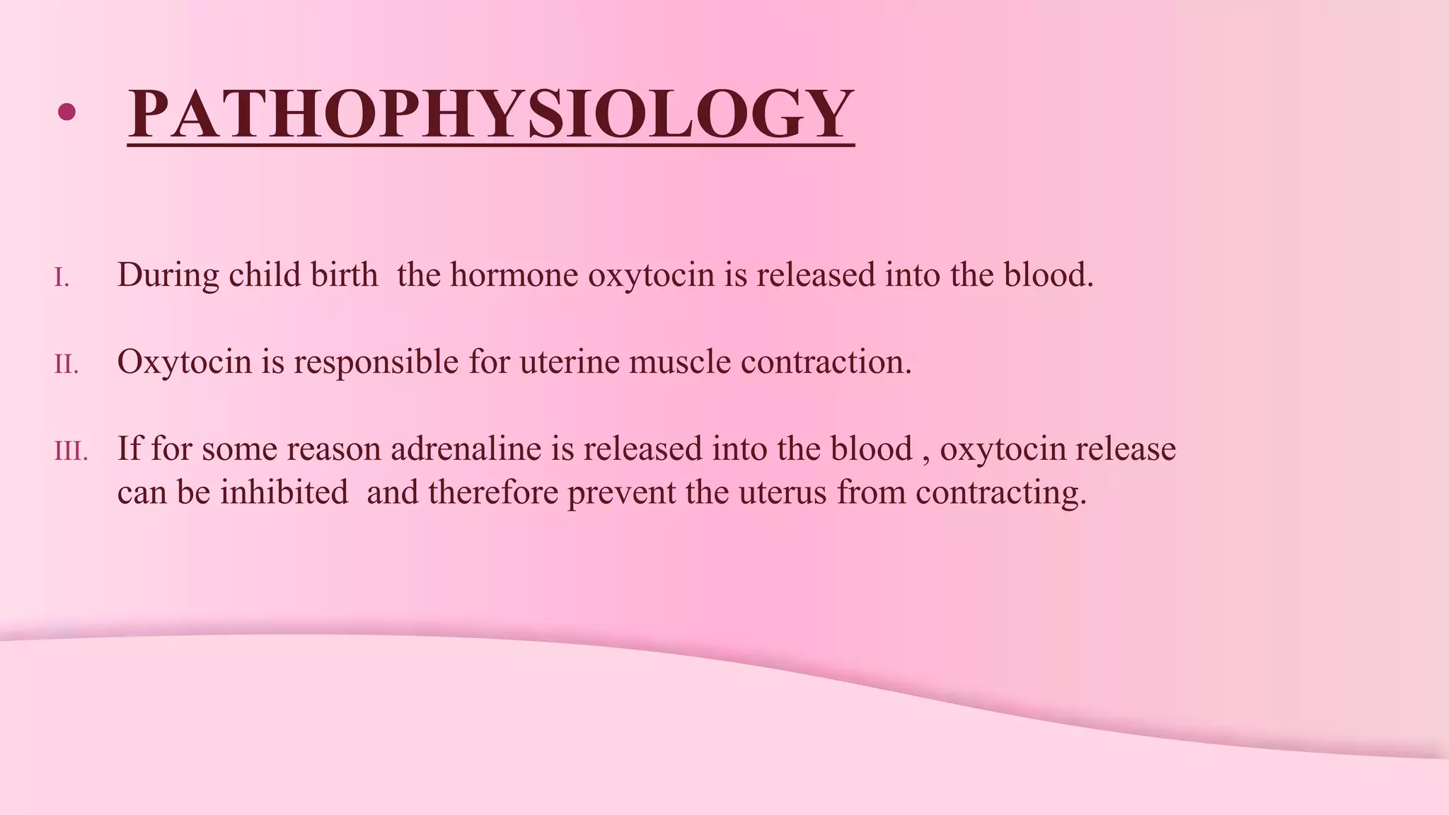 • PATHOPHYSIOLOGY
I. During child birth the hormone oxytocin is released into the blood.
II. Oxytocin is responsible for uterine muscle contraction.
III. If for some reason adrenaline is released into the blood , oxytocin release
can be inhibited and therefore prevent the uterus from contracting.
 