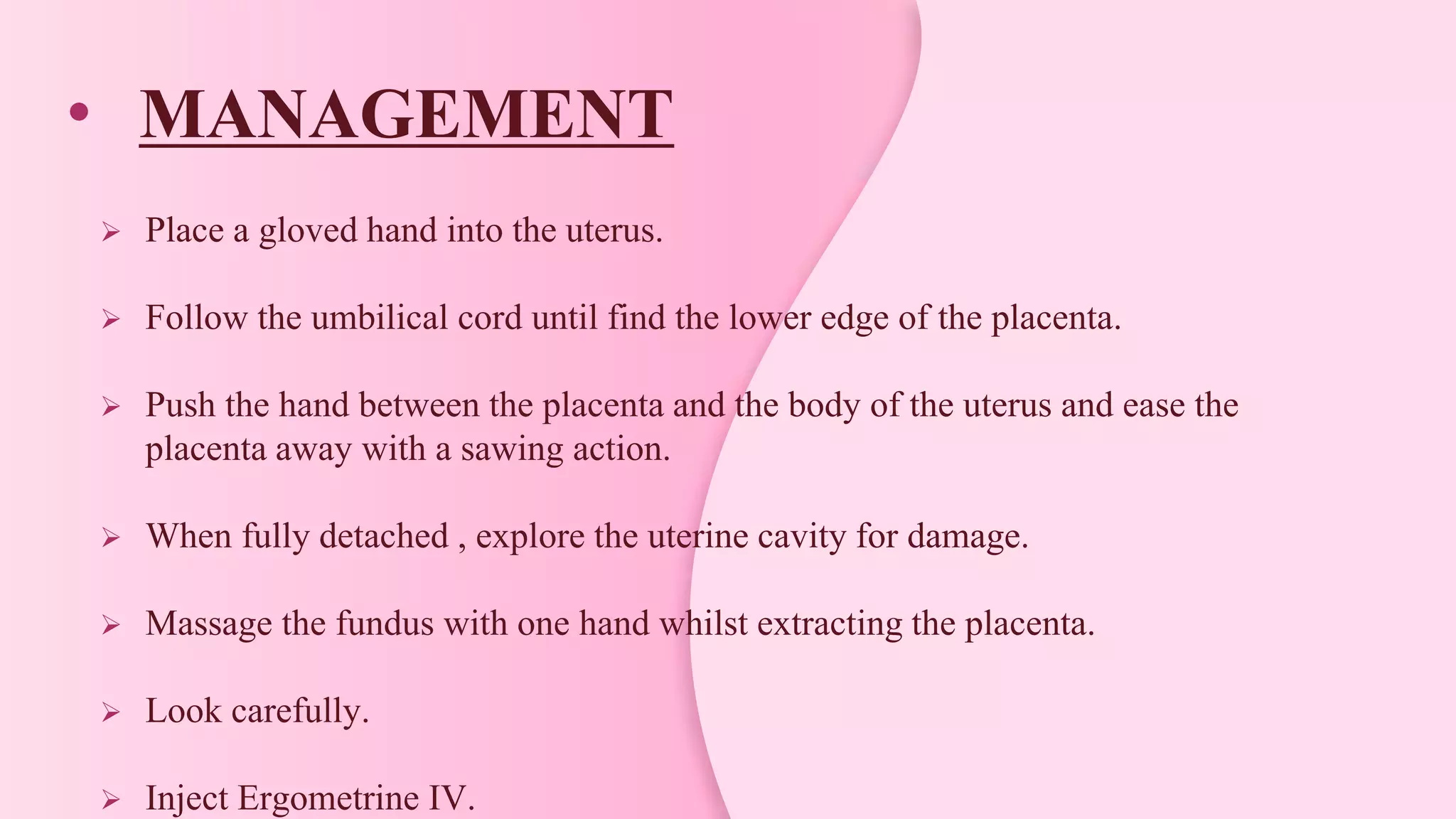 • MANAGEMENT
 Place a gloved hand into the uterus.
 Follow the umbilical cord until find the lower edge of the placenta.
 Push the hand between the placenta and the body of the uterus and ease the
placenta away with a sawing action.
 When fully detached , explore the uterine cavity for damage.
 Massage the fundus with one hand whilst extracting the placenta.
 Look carefully.
 Inject Ergometrine IV.
 