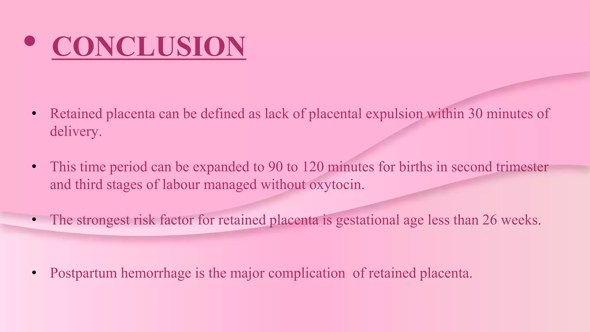 • CONCLUSION
• Retained placenta can be defined as lack of placental expulsion within 30 minutes of
delivery.
• This time period can be expanded to 90 to 120 minutes for births in second trimester
and third stages of labour managed without oxytocin.
• The strongest risk factor for retained placenta is gestational age less than 26 weeks.
• Postpartum hemorrhage is the major complication of retained placenta.
 
