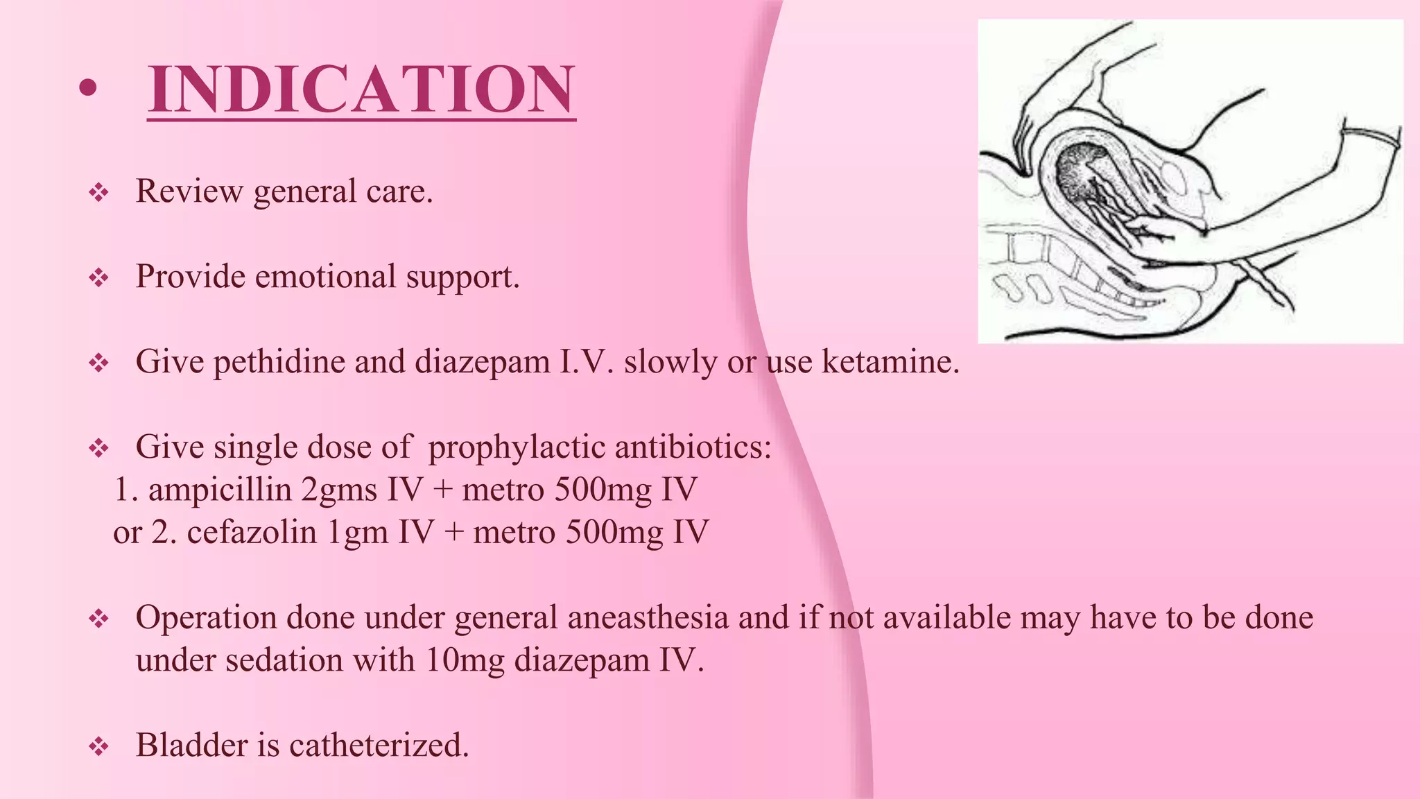 • INDICATION
 Review general care.
 Provide emotional support.
 Give pethidine and diazepam I.V. slowly or use ketamine.
 Give single dose of prophylactic antibiotics:
1. ampicillin 2gms IV + metro 500mg IV
or 2. cefazolin 1gm IV + metro 500mg IV
 Operation done under general aneasthesia and if not available may have to be done
under sedation with 10mg diazepam IV.
 Bladder is catheterized.
 