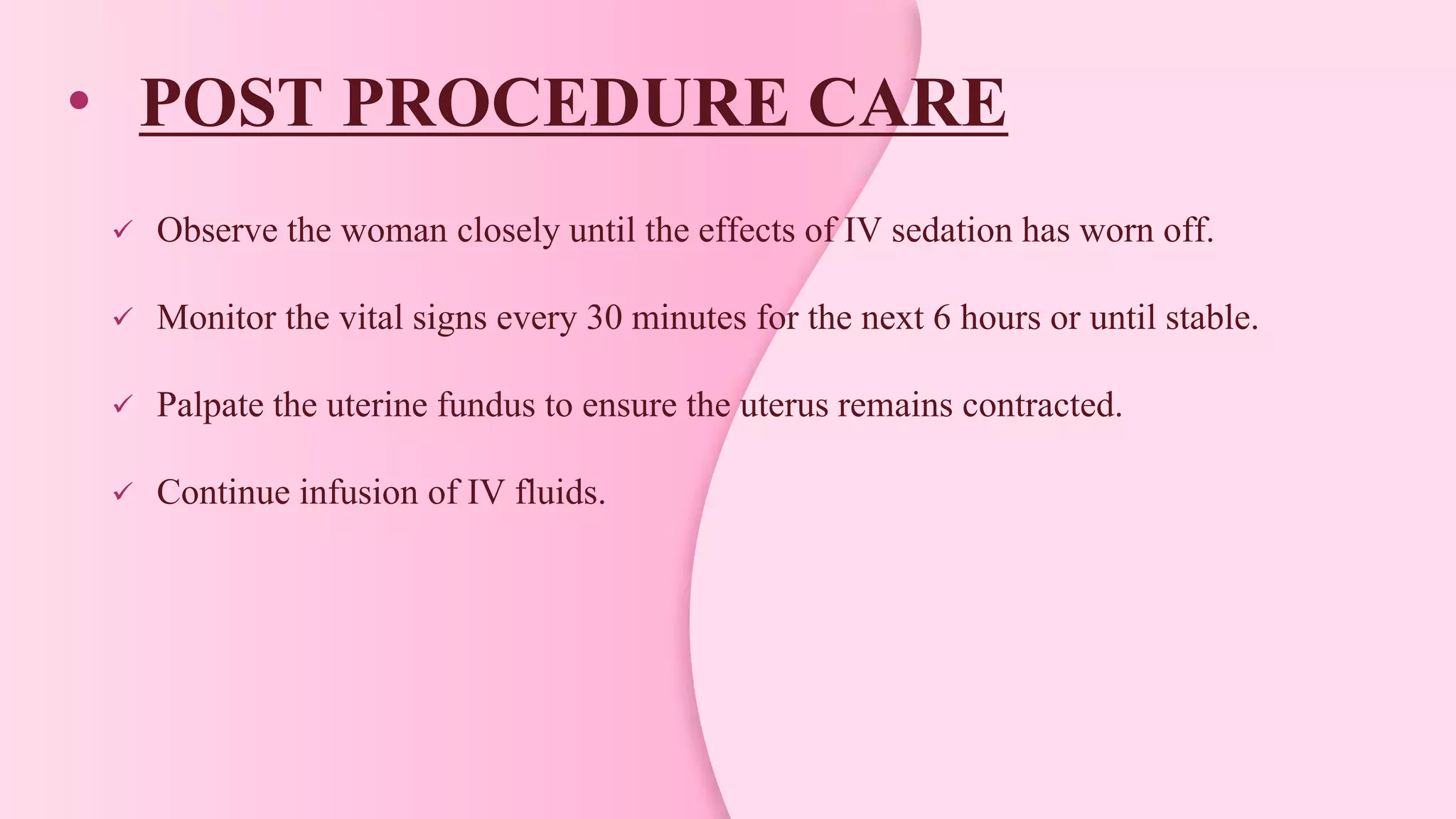 • POST PROCEDURE CARE
 Observe the woman closely until the effects of IV sedation has worn off.
 Monitor the vital signs every 30 minutes for the next 6 hours or until stable.
 Palpate the uterine fundus to ensure the uterus remains contracted.
 Continue infusion of IV fluids.
 