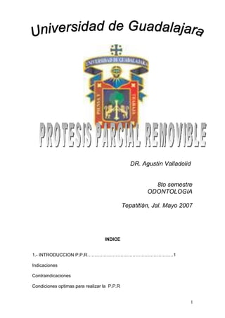 DR. Agustín Valladolid


                                                        8to semestre
                                                      ODONTOLOGIA

                                             Tepatitlàn, Jal. Mayo 2007




                                  INDICE


1.- INTRODUCCION P.P.R…………………………………………………1

Indicaciones

Contraindicaciones

Condiciones optimas para realizar la P.P.R


                                                                      1
 