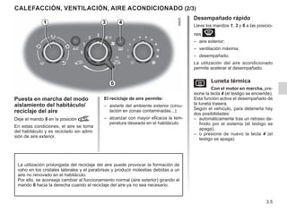 3.5
Desempañado rápido
Lleve los mandos 1, 3 y 6 a las posicio-
nes W:
– aire exterior;
– ventilación máxima;
– desempañado.
La utilización del aire acondicionado
permite acelerar el desempañado.
V Luneta térmica
Con el motor en marcha, pre-
sione la tecla 4 (el testigo se enciende).
Esta función activa el desempañado de
la luneta trasera.
Según el vehículo, para detenerla hay
dos posibilidades:
– automáticamente tras un retraso de-
finido por el sistema (el testigo se
apaga);
– o presione de nuevo la tecla 4 (el
testigo se apaga).
CALEFACCIÓN, VENTILACIÓN, AIRE ACONDICIONADO (2/3)
Puesta en marcha del modo
aislamiento del habitáculo/
reciclaje del aire
Deje el mando 6 en la posición â.
En estas condiciones, el aire se toma
del habitáculo y es reciclado sin admi-
sión de aire exterior.
El reciclaje de aire permite:
– aislarle del ambiente exterior (circu-
lación en zonas contaminadas...);
– alcanzar con mayor eficacia la tem-
peratura deseada en el habitáculo.
La utilización prolongada del reciclaje del aire puede provocar la formación de
vaho en los cristales laterales y el parabrisas y producir molestias debidas a un
aire no renovado en el habitáculo.
Por ello, se aconseja cambiar al funcionamiento normal (aire exterior) girando el
mando 6 hacia la derecha cuando el reciclaje del aire ya no sea necesario.
4
3
1
6
 