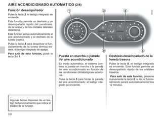 3.8
Función desempañador
Pulse la tecla 3, el testigo integrado se
enciende.
Esta función permite un deshielo y un
desempañado rápido del parabrisas,
de la luneta y de los cristales laterales
delanteros.
Esta función activa automáticamente el
aire acondicionado y el deshielo de la
luneta trasera.
Pulse la tecla 8 para desactivar el fun-
cionamiento de la luneta térmica tra-
sera, el testigo integrado se apaga.
Para salir de esta función, pulse la
tecla 3 o 1.
AIRE ACONDICIONADO AUTOMÁTICO (2/4)
Deshielo-desempañado de la
luneta trasera
Pulse la tecla 8, el testigo integrado
se enciende. Esta función permite un
desempañado rápido de los cristales
traseros.
Para salir de esta función, presione
nuevamente la tecla 8; si no, el funcio-
namiento parará automáticamente tras
12 minutos.
8
3
6
Algunas teclas disponen de un tes-
tigo de funcionamiento que indica el
estado de la función.
Puesta en marcha o parada
del aire acondicionado
En modo automático, el sistema con-
trola la puesta en marcha o la parada
del aire acondicionado en función de
las condiciones climatológicas exterio-
res.
Pulse la tecla 5 para forzar la parada
del aire acondicionado: el testigo inte-
grado se enciende.
5
1
 